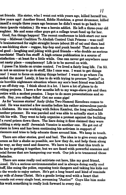 1 st friends. His sister, who I went out with years ago, killed herself too, fow yoars ago! Another friend, Eddie Hutchins, a great drummer, killed maelf a couple three years ago because he didn’t want to go back to ison (parole violation) He was a heroin addict. He loft a three-year old aughter. Me and some other guys got a college trust fund up for her. Good, fun things happen! The recent conference to kick-start our new oup ~ Midwest Coalition To Abolish Control Unit Prisons — was cool! e brainstormed for eight straight hours (about 25 of us) and then had n ase-kicking show — reggae, hip-hop and punk bands! That made me el good - laughing and joking with good friends — who double as serious narchists! That’s fun stuffl A high octane publication is a source of tisfaction — at least for a little while. One can never get anywhere near at nasty place - complacency! Life is to be moved on with, 1 guess I’m kinda on cruiss control. I’ve lived a fairly long life. T’m 53. m not as anxious to go do stuff, like 1 once was. 1 want to get things one! I want to focus on making things better! T want to go where I’m seded the most! Lately, it has to do with trying to procure justice” in is horrible nightmare situation where my son’s best friend was killed y an offduty cop. I think about it a lot. I have a lot of plans to do riting projects. 1 have a few montha left to my wage-slave job and then retire with a modest penion. I hope to do more presentations and so xth. Hey, you college folks! Get me some gigs! As for “success stories” Andy (John Two-Names) Riendeau comes to ind. He was married a few months before his rather miraculous parole Alabama. He was working with Sekou Kambui, the long railroaded anther prisoner, He was paroled and was able to actually start a life ith his wife. They went to help organize a protest against the building a rural prison down there. The liars doing it first claimed they were uilding a strip malll Jeremiah Vansice is another one. He got out of rison in lowa and has been continuing his activiem in support of risoners and tries to help educate those around him. We keep in touch. There are other stories, good and bad. The idea is to give every single erson a8 fair a shake as possible, see how they do, and help them along he way, as they need and deserve. We have to know that this truth is he key to getting it together, but we are faced with powerful enemies and. ocial forces that are hampering our work. Our job i to transcend those batacles. “There are some really cool activists out here, like my good friend, jonel. He’s a serious environmentalist and ie always doing really cool tuff, like suing the police, exposing toxic dangers and taking his kids out > the woods to enjoy nature. He’s got a long beard and kind of reminda ay wife of Jesus Christ. He’s a gentle loving soul with a heart that ounds out every single beat, screaming “Justice!” Guys like him make his work something to really look forward to every day.